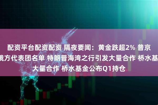 配资平台配资配资 隔夜要闻：黄金跌超2% 普京确定俄乌谈判俄方代表团名单 特朗普海湾之行引发大量合作 桥水基金公布Q1持仓