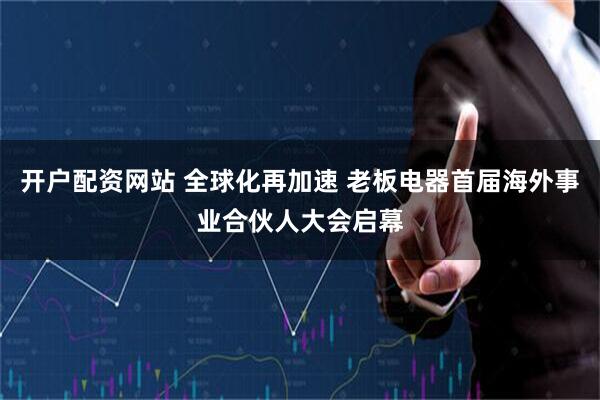 开户配资网站 全球化再加速 老板电器首届海外事业合伙人大会启幕