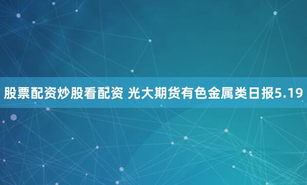股票配资炒股看配资 光大期货有色金属类日报5.19
