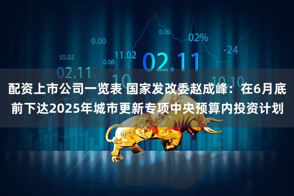 配资上市公司一览表 国家发改委赵成峰：在6月底前下达2025年城市更新专项中央预算内投资计划