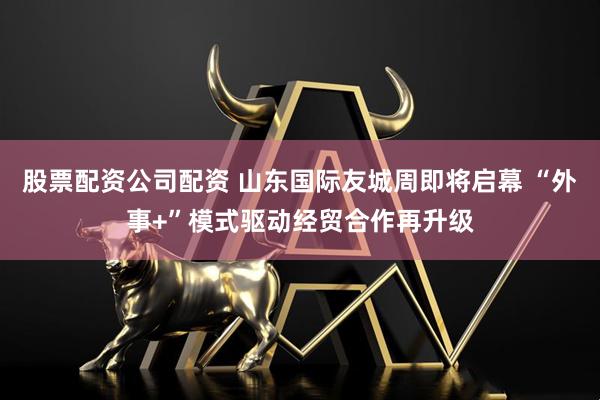 股票配资公司配资 山东国际友城周即将启幕 “外事+”模式驱动经贸合作再升级