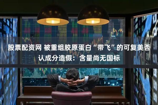 股票配资网 被重组胶原蛋白“带飞”的可复美否认成分造假：含量尚无国标