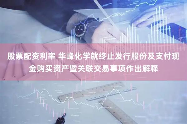 股票配资利率 华峰化学就终止发行股份及支付现金购买资产暨关联交易事项作出解释