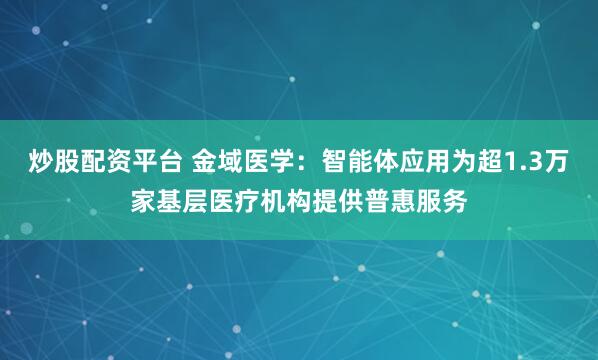 炒股配资平台 金域医学：智能体应用为超1.3万家基层医疗机构提供普惠服务