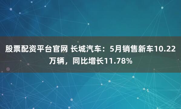 股票配资平台官网 长城汽车：5月销售新车10.22万辆，同比增长11.78%