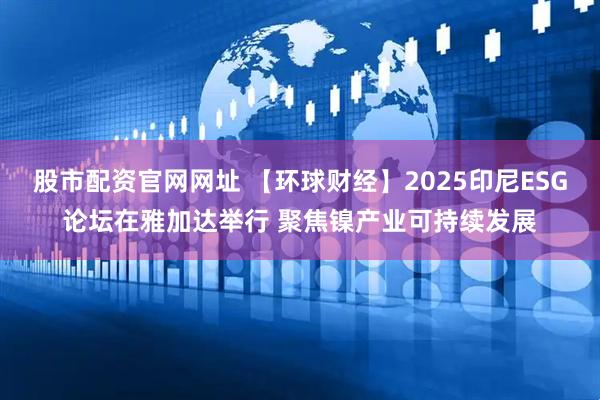 股市配资官网网址 【环球财经】2025印尼ESG论坛在雅加达举行 聚焦镍产业可持续发展