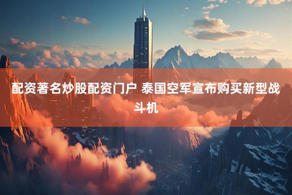 配资著名炒股配资门户 泰国空军宣布购买新型战斗机