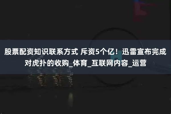 股票配资知识联系方式 斥资5个亿！迅雷宣布完成对虎扑的收购_体育_互联网内容_运营