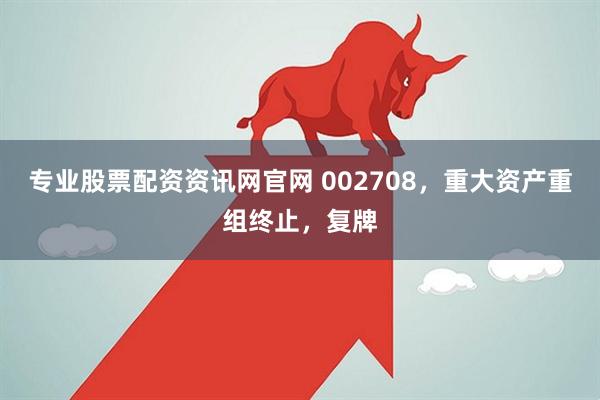 专业股票配资资讯网官网 002708，重大资产重组终止，复牌