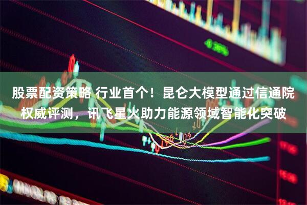 股票配资策略 行业首个！昆仑大模型通过信通院权威评测，讯飞星火助力能源领域智能化突破