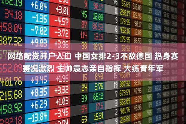 网络配资开户入口 中国女排2-3不敌德国 热身赛赛况激烈 主帅袁志亲自指挥 大练青年军
