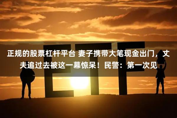 正规的股票杠杆平台 妻子携带大笔现金出门，丈夫追过去被这一幕惊呆！民警：第一次见