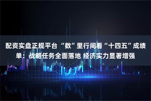 配资实盘正规平台 “数”里行间看“十四五”成绩单：战略任务全面落地 经济实力显著增强