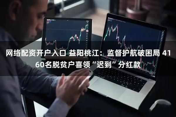 网络配资开户入口 益阳桃江：监督护航破困局 4160名脱贫户喜领“迟到”分红款