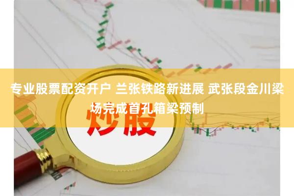 专业股票配资开户 兰张铁路新进展 武张段金川梁场完成首孔箱梁预制