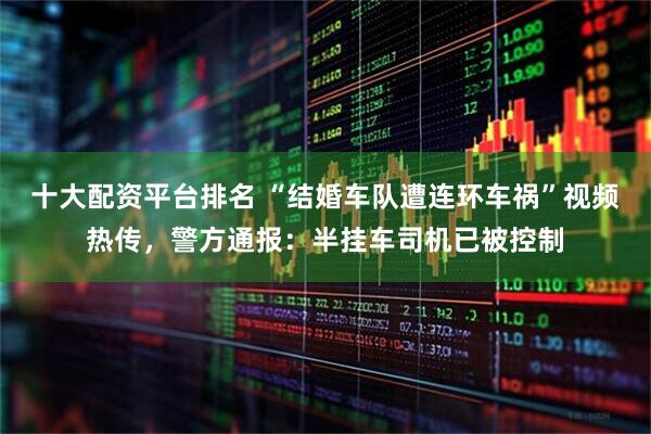 十大配资平台排名 “结婚车队遭连环车祸”视频热传，警方通报：半挂车司机已被控制