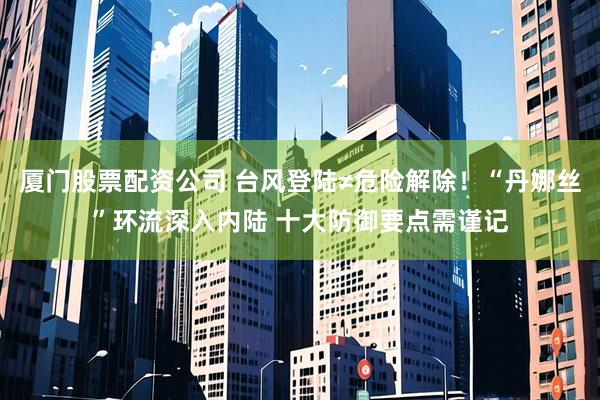 厦门股票配资公司 台风登陆≠危险解除！“丹娜丝”环流深入内陆 十大防御要点需谨记