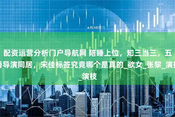 配资运营分析门户导航网 陪睡上位，知三当三，五婚导演同居，宋佳标签究竟哪个是真的_欲女_张黎_演技