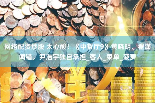 网络配资炒股 太心酸！《中餐厅9》黄晓明、翟潇闻错，尹浩宇独自承担_客人_菜单_菠萝