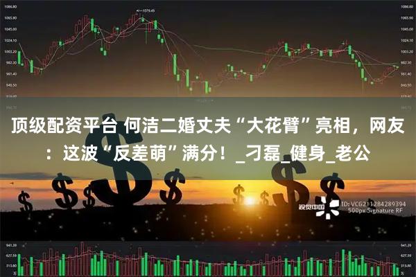 顶级配资平台 何洁二婚丈夫“大花臂”亮相，网友：这波“反差萌”满分！_刁磊_健身_老公