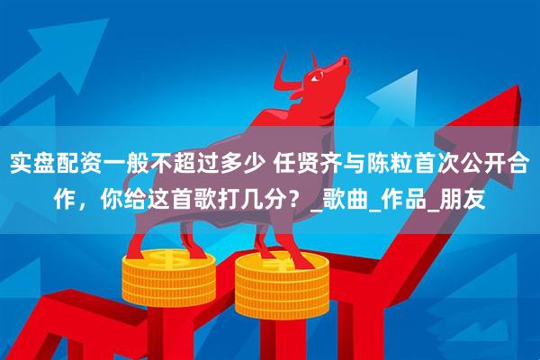 实盘配资一般不超过多少 任贤齐与陈粒首次公开合作，你给这首歌打几分？_歌曲_作品_朋友