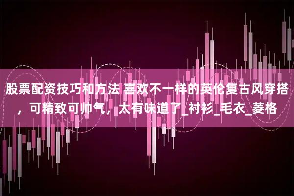 股票配资技巧和方法 喜欢不一样的英伦复古风穿搭，可精致可帅气，太有味道了_衬衫_毛衣_菱格