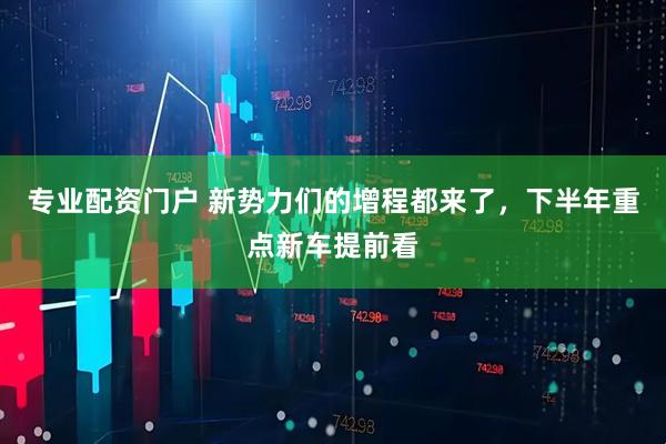 专业配资门户 新势力们的增程都来了，下半年重点新车提前看