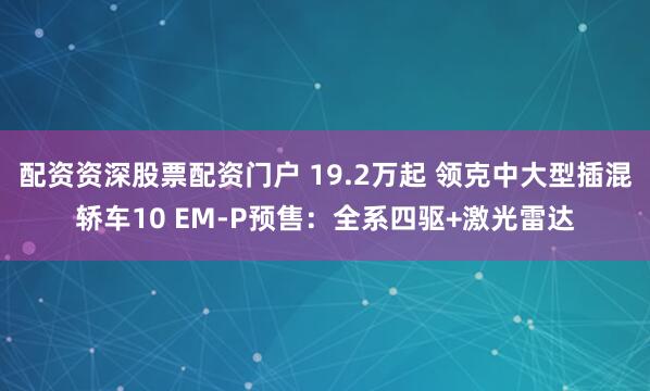 配资资深股票配资门户 19.2万起 领克中大型插混轿车10 EM-P预售：全系四驱+激光雷达