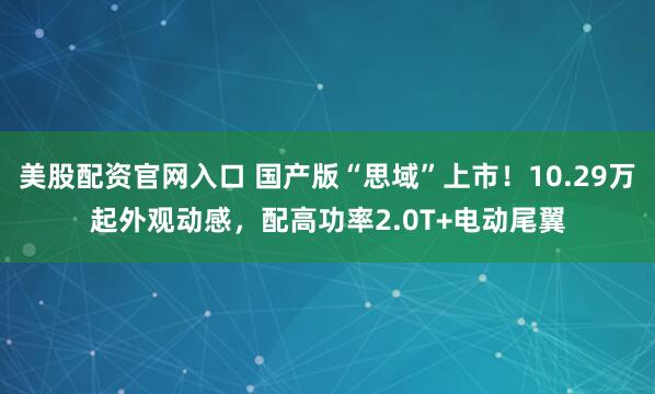 美股配资官网入口 国产版“思域”上市！10.29万起外观动感，配高功率2.0T+电动尾翼