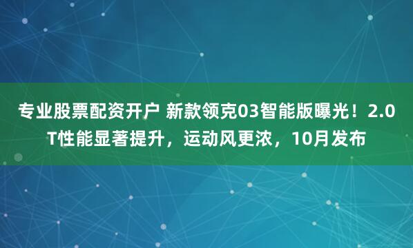 专业股票配资开户 新款领克03智能版曝光！2.0T性能显著提升，运动风更浓，10月发布