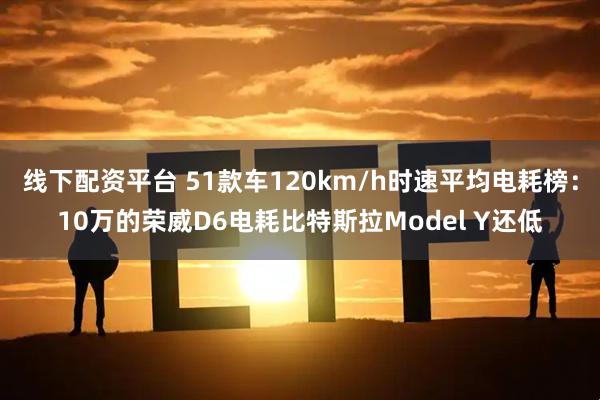 线下配资平台 51款车120km/h时速平均电耗榜：10万的荣威D6电耗比特斯拉Model Y还低