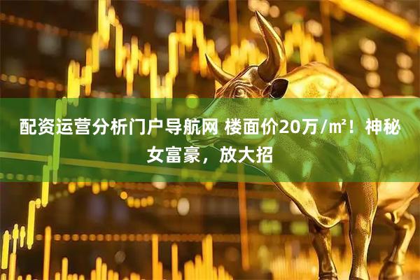 配资运营分析门户导航网 楼面价20万/㎡！神秘女富豪，放大招