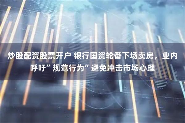 炒股配资股票开户 银行国资轮番下场卖房，业内呼吁”规范行为”避免冲击市场心理